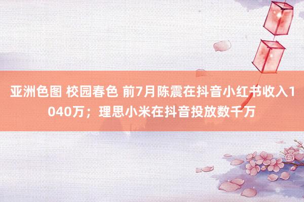 亚洲色图 校园春色 前7月陈震在抖音小红书收入1040万；理思小米在抖音投放数千万