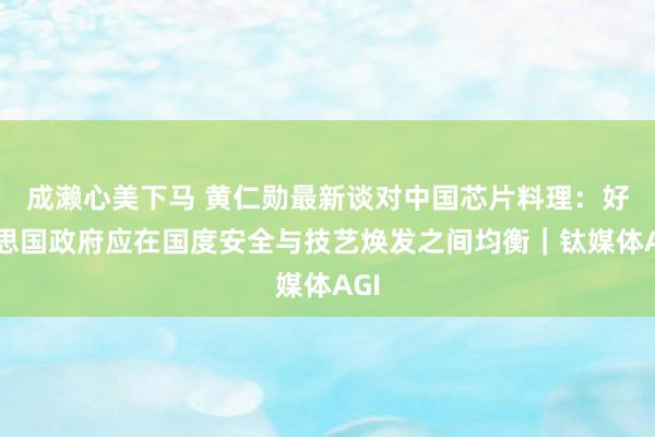 成濑心美下马 黄仁勋最新谈对中国芯片料理：好意思国政府应在国度安全与技艺焕发之间均衡｜钛媒体AGI