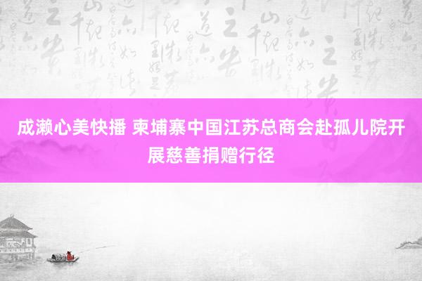 成濑心美快播 柬埔寨中国江苏总商会赴孤儿院开展慈善捐赠行径