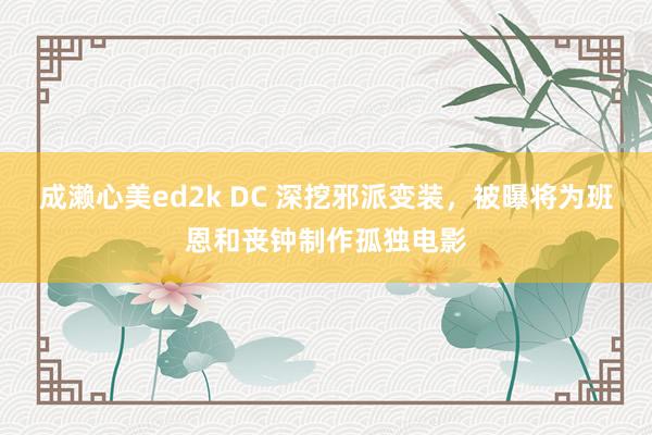 成濑心美ed2k DC 深挖邪派变装，被曝将为班恩和丧钟制作孤独电影