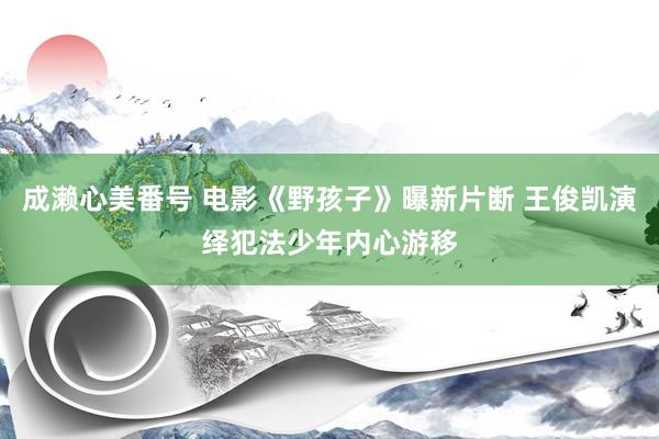 成濑心美番号 电影《野孩子》曝新片断 王俊凯演绎犯法少年内心游移