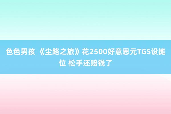 色色男孩 《尘路之旅》花2500好意思元TGS设摊位 松手还赔钱了