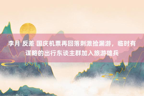 李月 反差 国庆机票再回落刺激捡漏游，临时有谋略的出行东谈主群加入旅游雄兵