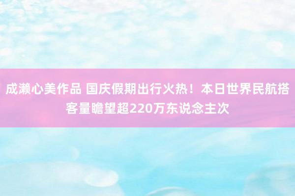 成濑心美作品 国庆假期出行火热！本日世界民航搭客量瞻望超220万东说念主次