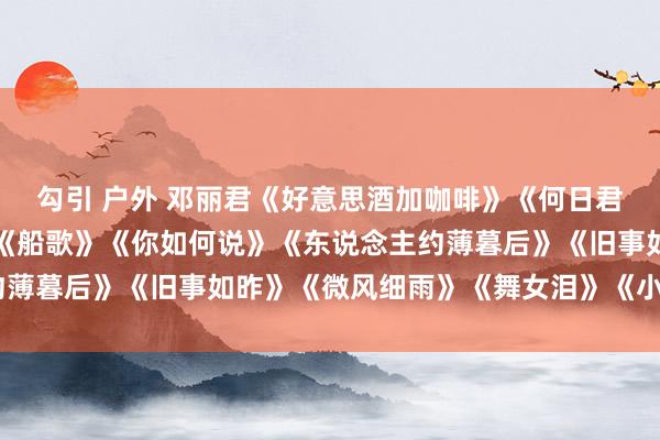 勾引 户外 邓丽君《好意思酒加咖啡》《何日君再来》《我只在乎你》《船歌》《你如何说》《东说念主约薄暮后》《旧事如昨》《微风细雨》《舞女泪》《小城故事》