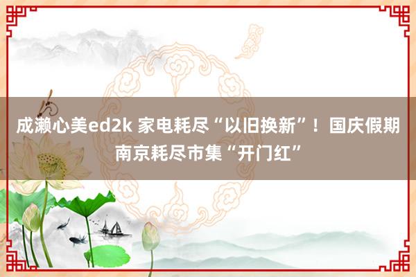 成濑心美ed2k 家电耗尽“以旧换新”！国庆假期南京耗尽市集“开门红”