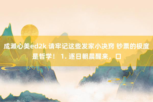 成濑心美ed2k 请牢记这些发家小决窍 钞票的极度是哲学！ 1. 逐日朝晨醒来，口