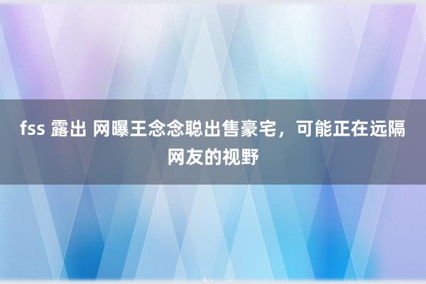 fss 露出 网曝王念念聪出售豪宅，可能正在远隔网友的视野