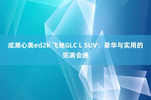 成濑心美ed2k 飞驰GLC L SUV：豪华与实用的完满会通