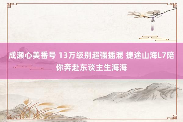 成濑心美番号 13万级别超强插混 捷途山海L7陪你奔赴东谈主生海海