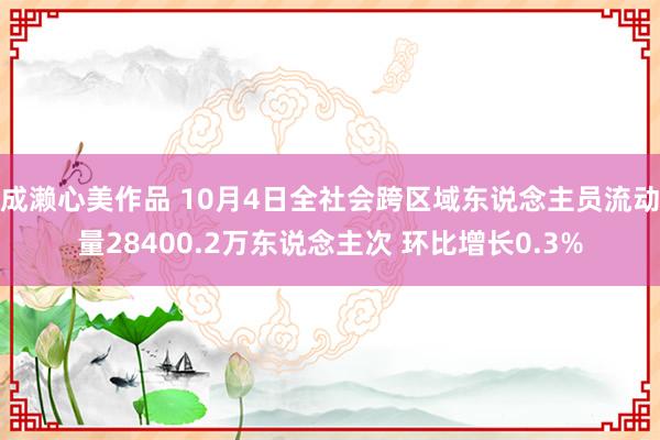 成濑心美作品 10月4日全社会跨区域东说念主员流动量28400.2万东说念主次 环比增长0.3%