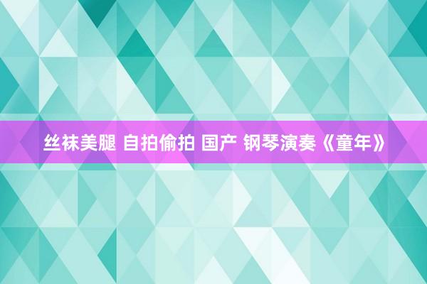 丝袜美腿 自拍偷拍 国产 钢琴演奏《童年》