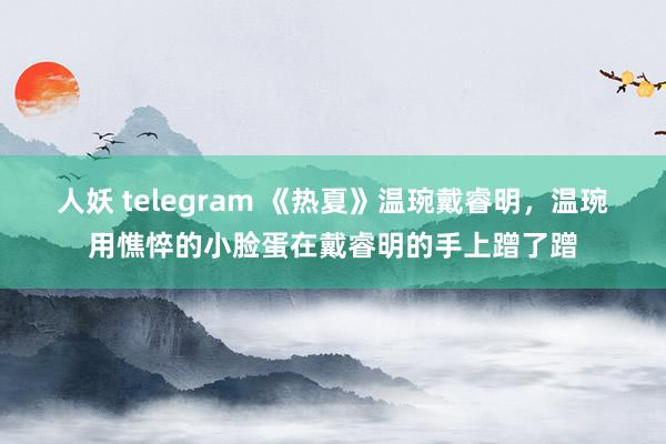 人妖 telegram 《热夏》温琬戴睿明，温琬用憔悴的小脸蛋在戴睿明的手上蹭了蹭