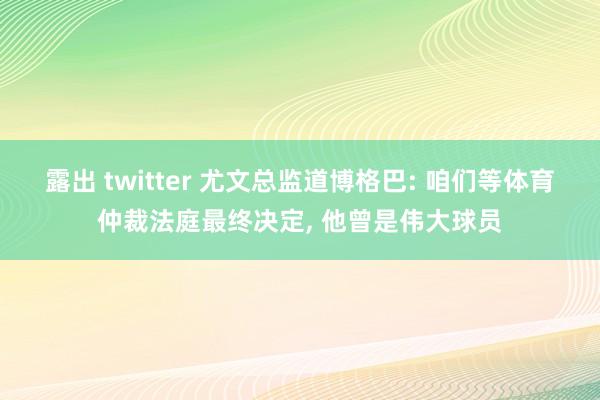 露出 twitter 尤文总监道博格巴: 咱们等体育仲裁法庭最终决定， 他曾是伟大球员