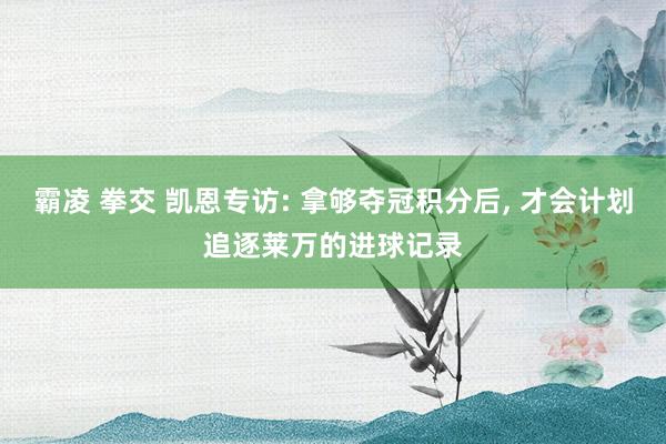 霸凌 拳交 凯恩专访: 拿够夺冠积分后， 才会计划追逐莱万的进球记录