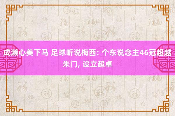 成濑心美下马 足球听说梅西: 个东说念主46冠超越朱门， 设立超卓