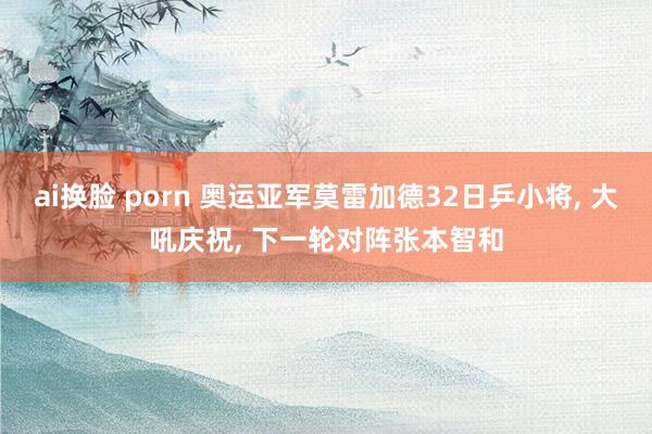 ai换脸 porn 奥运亚军莫雷加德32日乒小将, 大吼庆祝, 下一轮对阵张本智和