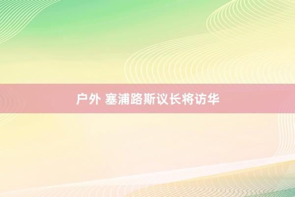 户外 塞浦路斯议长将访华