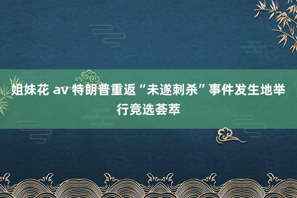 姐妹花 av 特朗普重返“未遂刺杀”事件发生地举行竞选荟萃