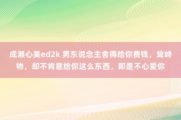 成濑心美ed2k 男东说念主舍得给你费钱，耸峙物，却不肯意给你这么东西，即是不心爱你