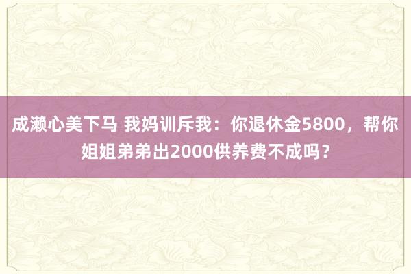 成濑心美下马 我妈训斥我：你退休金5800，帮你姐姐弟弟出2000供养费不成吗？