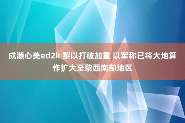 成濑心美ed2k 黎以打破加重 以军称已将大地算作扩大至黎西南部地区