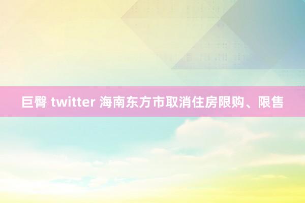 巨臀 twitter 海南东方市取消住房限购、限售