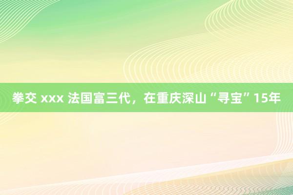 拳交 xxx 法国富三代，在重庆深山“寻宝”15年