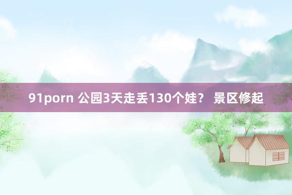 91porn 公园3天走丢130个娃？ 景区修起