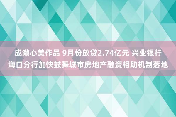 成濑心美作品 9月份放贷2.74亿元 兴业银行海口分行加快鼓舞城市房地产融资相助机制落地