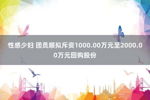 性感少妇 团员顺拟斥资1000.00万元至2000.00万元回购股份