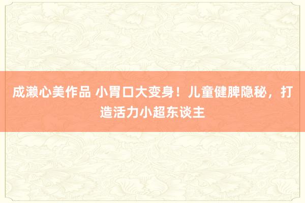 成濑心美作品 小胃口大变身！儿童健脾隐秘，打造活力小超东谈主