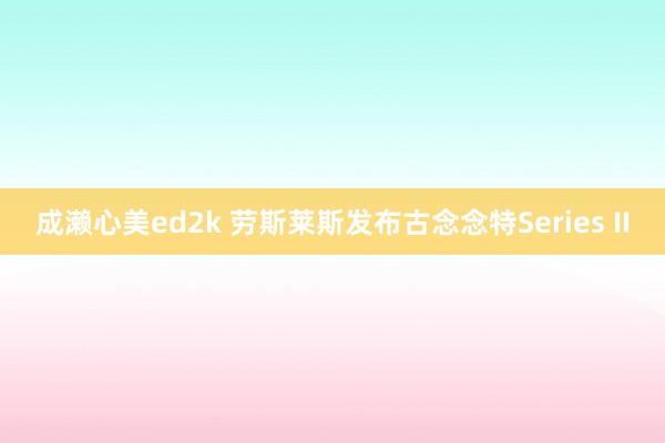 成濑心美ed2k 劳斯莱斯发布古念念特Series II