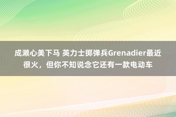 成濑心美下马 英力士掷弹兵Grenadier最近很火，但你不知说念它还有一款电动车