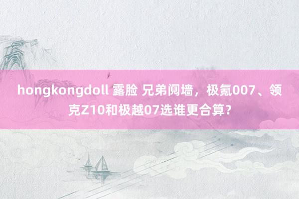 hongkongdoll 露脸 兄弟阋墙，极氪007、领克Z10和极越07选谁更合算？