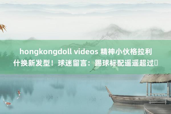 hongkongdoll videos 精神小伙格拉利什换新发型！球迷留言：踢球标配遥遥超过️