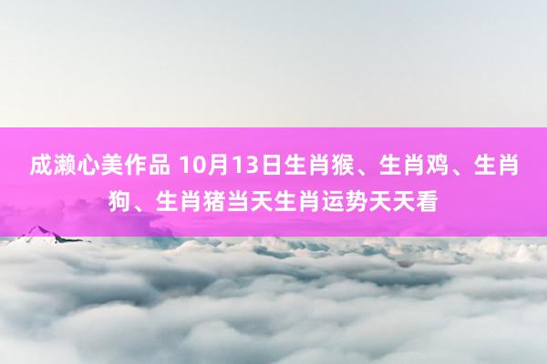 成濑心美作品 10月13日生肖猴、生肖鸡、生肖狗、生肖猪当天生肖运势天天看