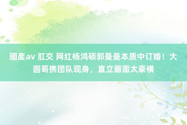 國產av 肛交 网红杨鸿硕郭曼曼本质中订婚！大圆哥携团队现身，直立画面太豪横