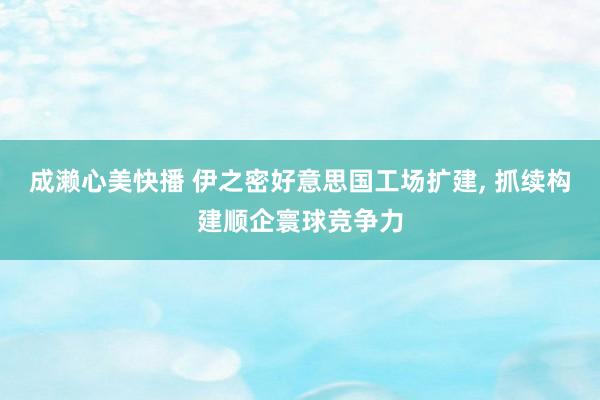 成濑心美快播 伊之密好意思国工场扩建， 抓续构建顺企寰球竞争力