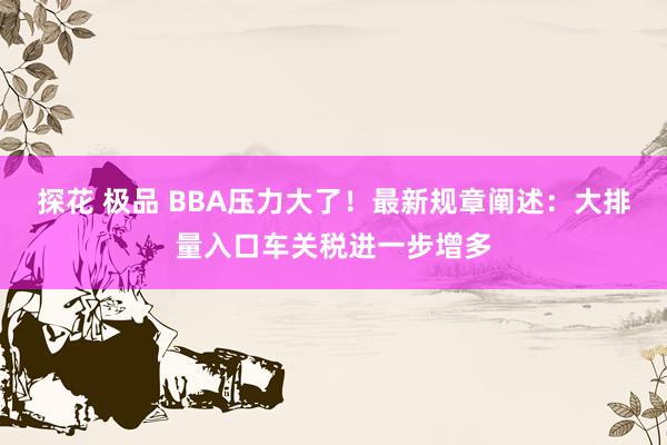 探花 极品 BBA压力大了！最新规章阐述：大排量入口车关税进一步增多