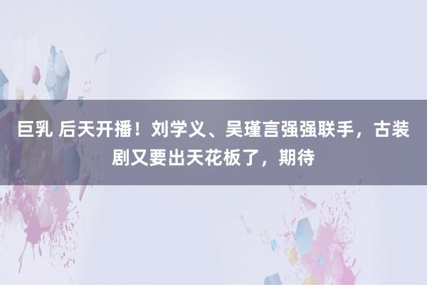 巨乳 后天开播！刘学义、吴瑾言强强联手，古装剧又要出天花板了，期待