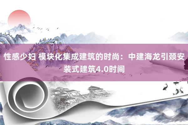 性感少妇 模块化集成建筑的时尚：中建海龙引颈安装式建筑4.0时间