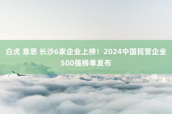 白虎 意思 长沙6家企业上榜！2024中国民营企业500强榜单发布