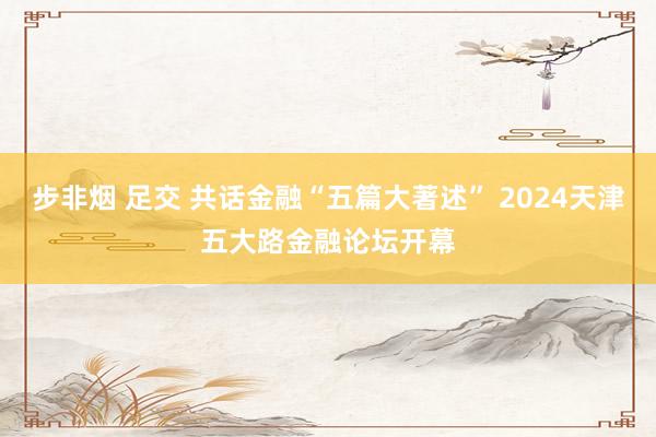 步非烟 足交 共话金融“五篇大著述” 2024天津五大路金融论坛开幕