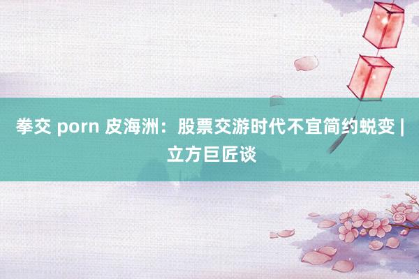 拳交 porn 皮海洲：股票交游时代不宜简约蜕变 | 立方巨匠谈