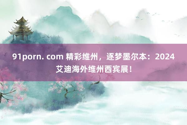 91porn. com 精彩维州，逐梦墨尔本：2024艾迪海外维州西宾展！