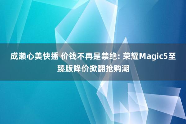 成濑心美快播 价钱不再是禁绝: 荣耀Magic5至臻版降价掀翻抢购潮