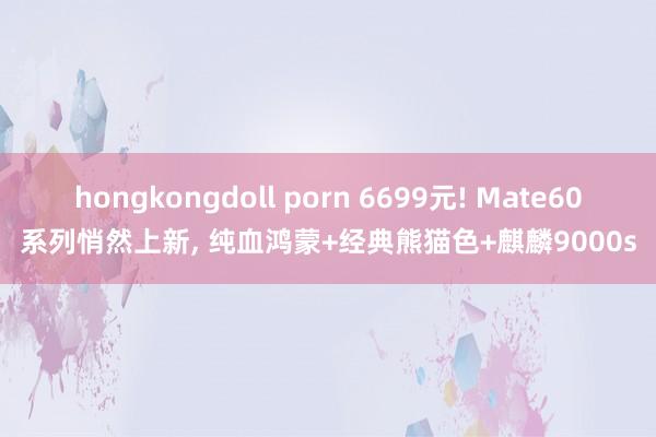 hongkongdoll porn 6699元! Mate60系列悄然上新, 纯血鸿蒙+经典熊猫色+麒麟9000s