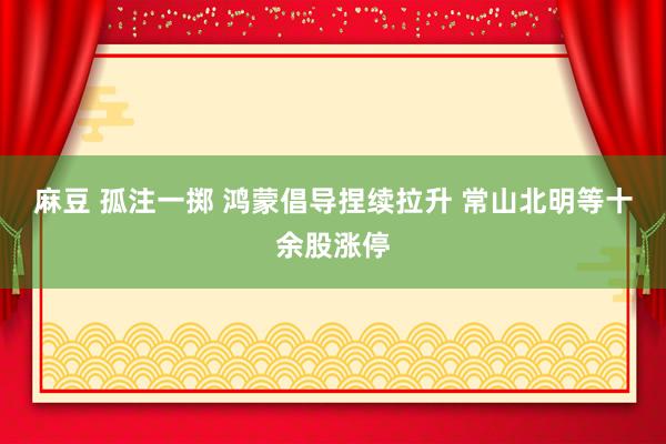 麻豆 孤注一掷 鸿蒙倡导捏续拉升 常山北明等十余股涨停