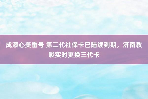 成濑心美番号 第二代社保卡已陆续到期，济南教唆实时更换三代卡